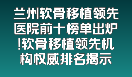 兰州软骨移植领先医院前十榜单出炉！软骨移植领先机构权威排名揭示