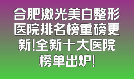 合肥激光美白整形医院排名榜重磅更新！全新十大医院榜单出炉！