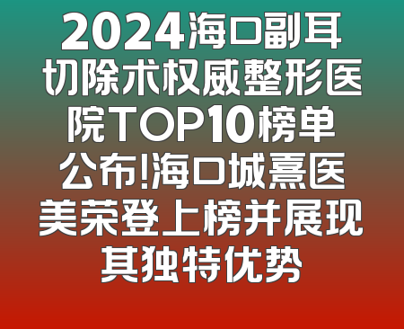 2024海口副耳切除术权威整形医院TOP10榜单公布！海口城熹医美荣登上榜并展现其独特优势