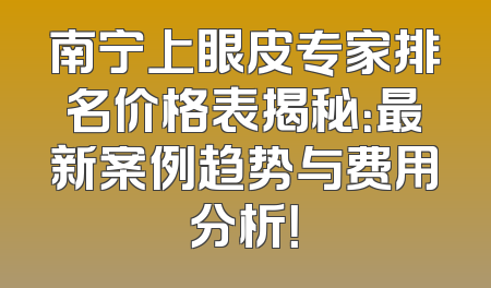 南宁上眼皮专家排名价格表揭秘：最新案例趋势与费用分析！