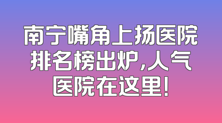 南宁嘴角上扬医院排名榜出炉，人气医院在这里！