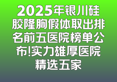 2025年银川硅胶隆胸假体取出排名前五医院榜单公布！实力雄厚医院精选五家