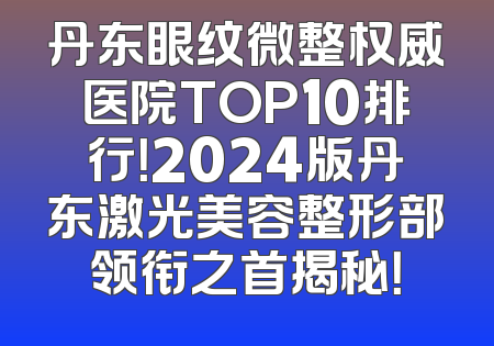 丹东眼纹微整权威医院TOP10排行！2024版丹东激光美容整形部领衔之首揭秘！