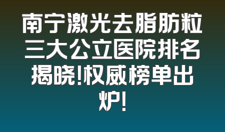 南宁激光去脂肪粒三大公立医院排名揭晓！权威榜单出炉！