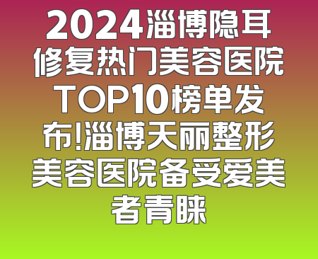 2024淄博隐耳修复热门美容医院TOP10榜单发布！淄博天丽整形美容医院备受爱美者青睐