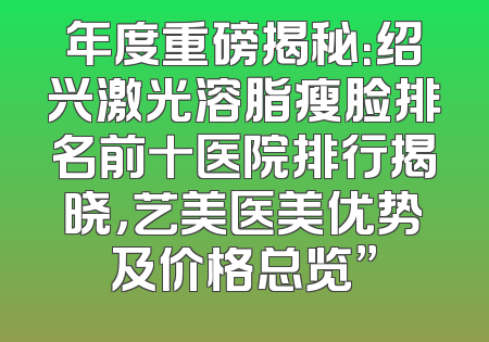 年度重磅揭秘：绍兴激光溶脂瘦脸排名前十医院排行揭晓，艺美医美优势及价格总览”