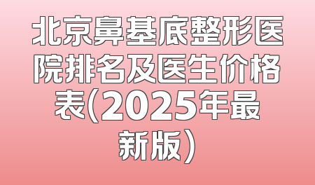 北京鼻基底整形医院排名及医生价格表（2025年最新版）