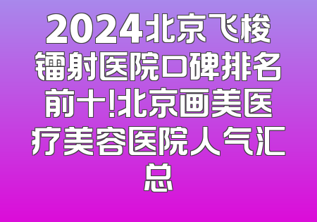 2024北京飞梭镭射医院口碑排名前十！北京画美医疗美容医院人气汇总