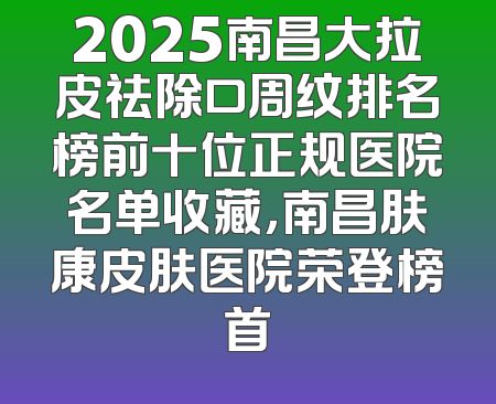 2025南昌大拉皮祛除口周纹排名榜前十位正规医院名单收藏，南昌肤康皮肤医院荣登榜首