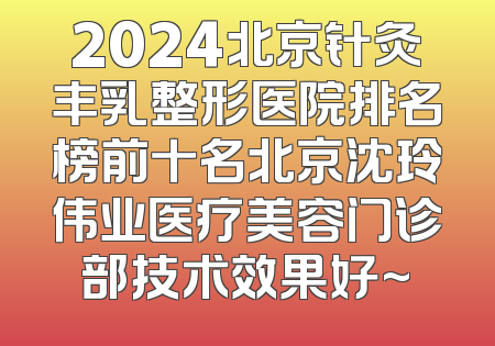 2024北京针灸丰乳整形医院排名榜前十名北京沈玲伟业医疗美容门诊部技术效果好~