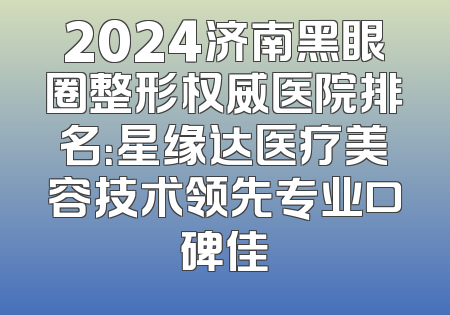 2024济南黑眼圈整形权威医院排名：星缘达医疗美容技术领先专业口碑佳