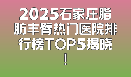 2025石家庄脂肪丰臂热门医院排行榜TOP5揭晓！