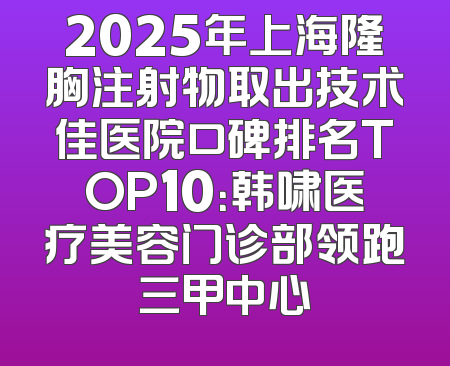 2025年上海隆胸注射物取出技术佳医院口碑排名TOP10：韩啸医疗美容门诊部领跑三甲中心