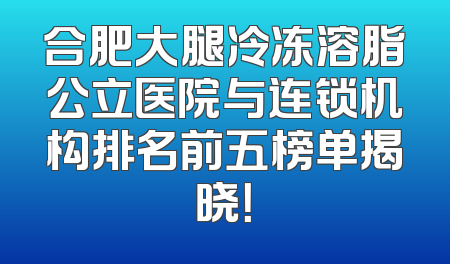 合肥大腿冷冻溶脂公立医院与连锁机构排名前五榜单揭晓！