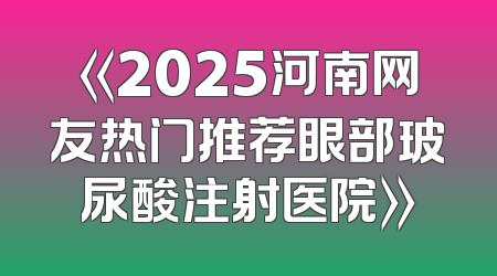 《2025河南网友热门推荐眼部玻尿酸注射医院》