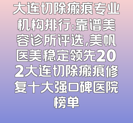 大连切除瘢痕专业机构排行：靠谱美容诊所评选，美帆医美稳定领先202大连切除瘢痕修复十大强口碑医院榜单