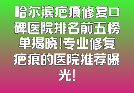 哈尔滨疤痕修复口碑医院排名前五榜单揭晓！专业修复疤痕的医院推荐曝光！