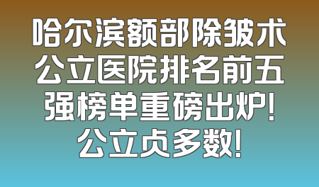 哈尔滨额部除皱术公立医院排名前五强榜单重磅出炉！公立占多数！