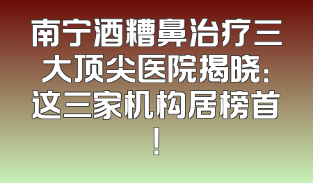 南宁酒糟鼻治疗三大顶尖医院揭晓：这三家机构居榜首！