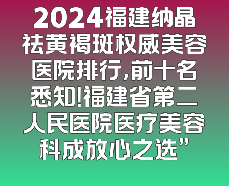 2024福建纳晶祛黄褐斑权威美容医院排行，前十名悉知！福建省第二人民医院医疗美容科成放心之选”