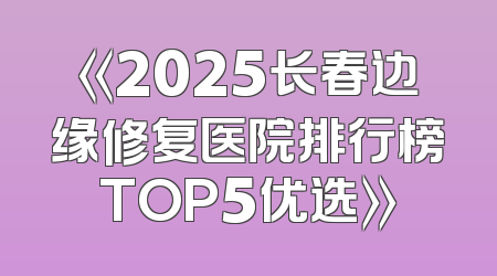 《2025长春边缘修复医院排行榜TOP5优选》