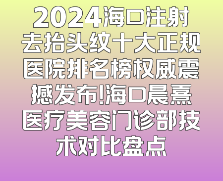 2024海口注射去抬头纹十大正规医院排名榜权威震撼发布！海口晨熹医疗美容门诊部技术对比盘点