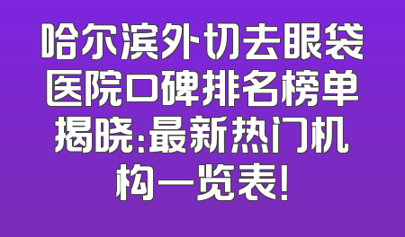 哈尔滨外切去眼袋医院口碑排名榜单揭晓：最新热门机构一览表！