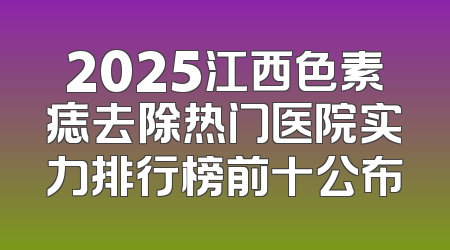 2025江西色素痣去除热门医院实力排行榜前十公布