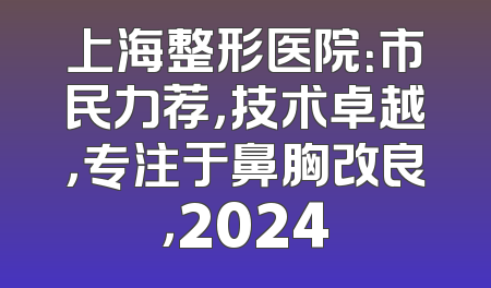 上海整形医院：市民力荐，技术卓越，专注于鼻胸改良，2024