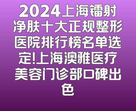 2024上海镭射净肤十大正规整形医院排行榜名单选定！上海澳雅医疗美容门诊部口碑出色