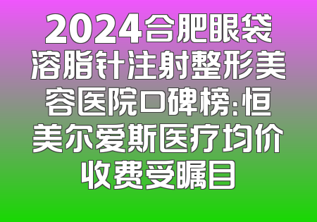 2024合肥眼袋溶脂针注射整形美容医院口碑榜：恒美尔爱斯医疗均价收费受瞩目