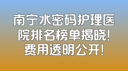 南宁水密码护理医院排名榜单揭晓！费用透明公开！