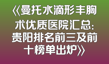 《曼托水滴形丰胸术优质医院汇总：贵阳排名前三及前十榜单出炉》
