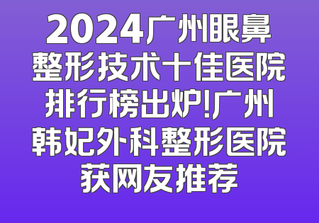 2024广州眼鼻整形技术十佳医院排行榜出炉！广州韩妃外科整形医院获网友推荐