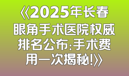 《2025年长春眼角手术医院权威排名公布：手术费用一次揭秘！》