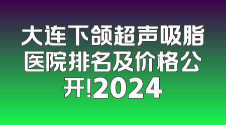 大连下颌超声吸脂医院排名及价格公开!2024