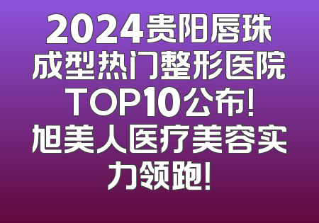 2024贵阳唇珠成型热门整形医院TOP10公布！旭美人医疗美容实力领跑！