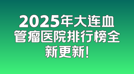 2025年大连血管瘤医院排行榜全新更新！