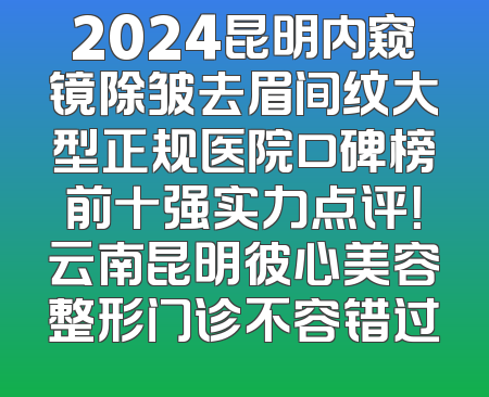 2024昆明内窥镜除皱去眉间纹大型正规医院口碑榜前十强实力点评！云南昆明彼心美容整形门诊不容错过