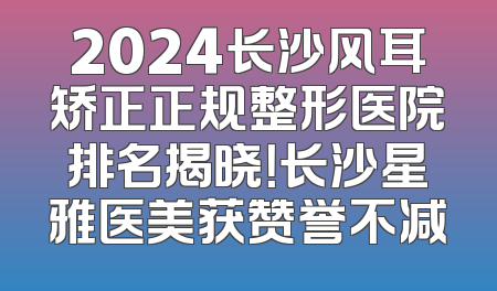 2024长沙风耳矫正正规整形医院排名揭晓！长沙星雅医美获赞誉不减
