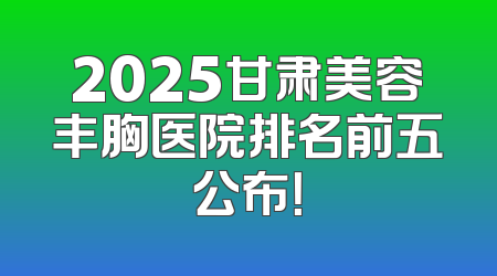 2025甘肃美容丰胸医院排名前五公布！