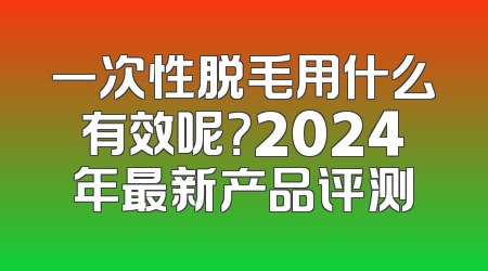 一次性脱毛用什么有效呢？2024年最新产品评测