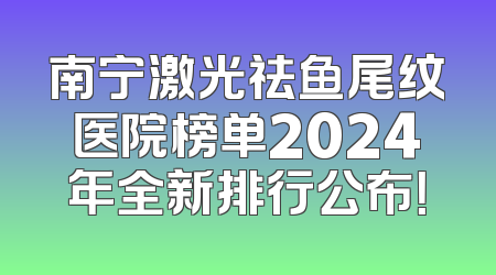 南宁激光祛鱼尾纹医院榜单2024年全新排行公布！