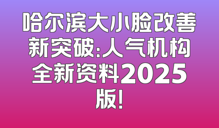 哈尔滨大小脸改善新突破：人气机构全新资料2025版！