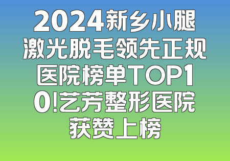 2024新乡小腿激光脱毛领先正规医院榜单TOP10！艺芳整形医院获赞上榜