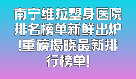 南宁维拉塑身医院排名榜单新鲜出炉！重磅揭晓最新排行榜单！