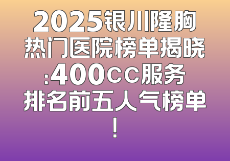 2025银川隆胸热门医院榜单揭晓：400cc服务排名前五人气榜单！