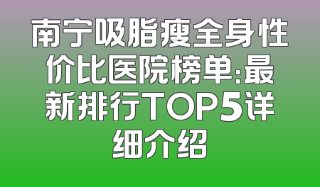 南宁吸脂瘦全身性价比医院榜单：最新排行TOP5详细介绍