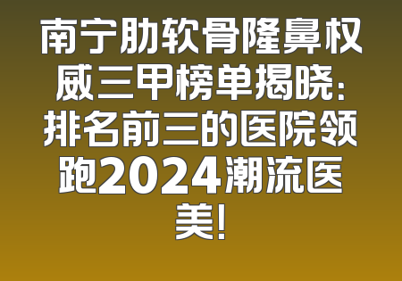 南宁肋软骨隆鼻权威三甲榜单揭晓：排名前三的医院领跑2024潮流医美！
