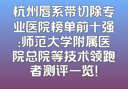 杭州唇系带切除专业医院榜单前十强：师范大学附属医院总院等技术领跑者测评一览！